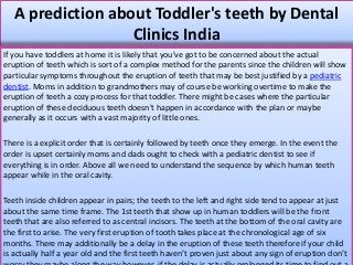 A prediction about Toddler's teeth by Dental
Clinics India
If you have toddlers at home it is likely that you've got to be concerned about the actual
eruption of teeth which is sort of a complex method for the parents since the children will show
particular symptoms throughout the eruption of teeth that may be best justified by a pediatric
dentist. Moms in addition to grandmothers may of course be working overtime to make the
eruption of teeth a cozy process for that toddler. There might be cases where the particular
eruption of these deciduous teeth doesn't happen in accordance with the plan or maybe
generally as it occurs with a vast majority of little ones.
There is a explicit order that is certainly followed by teeth once they emerge. In the event the
order is upset certainly moms and dads ought to check with a pediatric dentist to see if
everything is in order. Above all we need to understand the sequence by which human teeth
appear while in the oral cavity.
Teeth inside children appear in pairs; the teeth to the left and right side tend to appear at just
about the same time frame. The 1st teeth that show up in human toddlers will be the front
teeth that are also referred to as central incisors. The teeth at the bottom of the oral cavity are
the first to arise. The very first eruption of tooth takes place at the chronological age of six
months. There may additionally be a delay in the eruption of these teeth therefore if your child
is actually half a year old and the first teeth haven’t proven just about any sign of eruption don’t
 