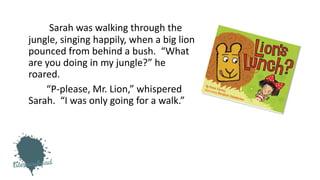 Sarah was walking through the
jungle, singing happily, when a big lion
pounced from behind a bush. “What
are you doing in my jungle?” he
roared.
“P-please, Mr. Lion,” whispered
Sarah. “I was only going for a walk.”
 