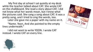 My first day at school I sat quietly at my desk
while the teacher talked about CAT. She wrote CAT
on the chalkboard. She read a story about CAT. I did
not know what her words mean, but I knew what
the pictures said. She sang a song about CAT. It was a
pretty song, and I tried to sing the words, too.
Later she gave me a paper with my name on it.
“Name. Yoon, And she pointed to the empty
lines underneath.”
I did not want to write YOON. I wrote CAT
instead. I wrote CAT on every line.
 