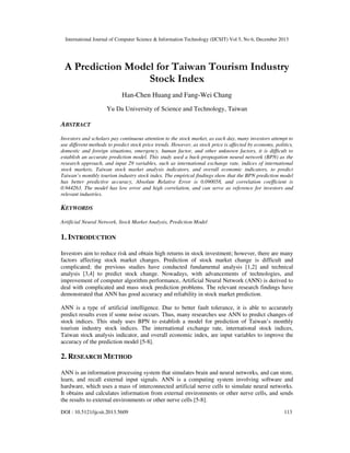 International Journal of Computer Science & Information Technology (IJCSIT) Vol 5, No 6, December 2013

A Prediction Model for Taiwan Tourism Industry
Stock Index
Han-Chen Huang and Fang-Wei Chang
Yu Da University of Science and Technology, Taiwan

ABSTRACT
Investors and scholars pay continuous attention to the stock market, as each day, many investors attempt to
use different methods to predict stock price trends. However, as stock price is affected by economy, politics,
domestic and foreign situations, emergency, human factor, and other unknown factors, it is difficult to
establish an accurate prediction model. This study used a back-propagation neural network (BPN) as the
research approach, and input 29 variables, such as international exchange rate, indices of international
stock markets, Taiwan stock market analysis indicators, and overall economic indicators, to predict
Taiwan’s monthly tourism industry stock index. The empirical findings show that the BPN prediction model
has better predictive accuracy, Absolute Relative Error is 0.090058, and correlation coefficient is
0.944263. The model has low error and high correlation, and can serve as reference for investors and
relevant industries.

KEYWORDS
Artificial Neural Network, Stock Market Analysis, Prediction Model

1. INTRODUCTION
Investors aim to reduce risk and obtain high returns in stock investment; however, there are many
factors affecting stock market changes. Prediction of stock market change is difficult and
complicated; the previous studies have conducted fundamental analysis [1,2] and technical
analysis [3,4] to predict stock change. Nowadays, with advancements of technologies, and
improvement of computer algorithm performance, Artificial Neural Network (ANN) is derived to
deal with complicated and mass stock prediction problems. The relevant research findings have
demonstrated that ANN has good accuracy and reliability in stock market prediction.
ANN is a type of artificial intelligence. Due to better fault tolerance, it is able to accurately
predict results even if some noise occurs. Thus, many researches use ANN to predict changes of
stock indices. This study uses BPN to establish a model for prediction of Taiwan’s monthly
tourism industry stock indices. The international exchange rate, international stock indices,
Taiwan stock analysis indicator, and overall economic index, are input variables to improve the
accuracy of the prediction model [5-8].

2. RESEARCH METHOD
ANN is an information processing system that simulates brain and neural networks, and can store,
learn, and recall external input signals. ANN is a computing system involving software and
hardware, which uses a mass of interconnected artificial nerve cells to simulate neural networks.
It obtains and calculates information from external environments or other nerve cells, and sends
the results to external environments or other nerve cells [5-8].
DOI : 10.5121/ijcsit.2013.5609

113

 