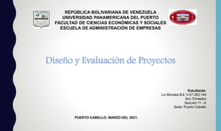 REPÚBLICA BOLIVARIANA DE VENEZUELA
UNIVERSIDAD PANAMERICANA DEL PUERTO
FACULTAD DE CIENCIAS ECONÓMICAS Y SOCIALES
ESCUELA DE ADMINISTRACIÓN DE EMPRESAS
Diseño y Evaluación de Proyectos
Estudiante:
Liz Morales C.I: V-27.393.144
9no Trimestre
Sección 11 - A
Sede: Puerto Cabello
PUERTO CABELLO, MARZO DEL 2021.
 
