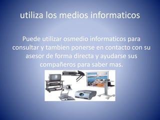 utiliza los medios informaticos
Puede utilizar osmedio informaticos para
consultar y tambien ponerse en contacto con su
asesor de forma directa y ayudarse sus
compañeros para saber mas.