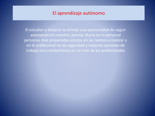 El aprendizaje autónomo
El estudiar a distacia no brinda una oportunidad de seguir
avanzando en nuestro caminar diario en lo personal
personas mas preparadas astutas en las lavores a realizar y
en lo profesional no da seguridad y mejores opciones de
trabajo nos combertimos en un mas de los profesionales
 