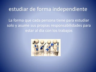 estudiar de forma independiente
La forma que cada persona tiene para estudiar
solo y asume sus propias responsabilidades para
estar al dia con los trabajos
 