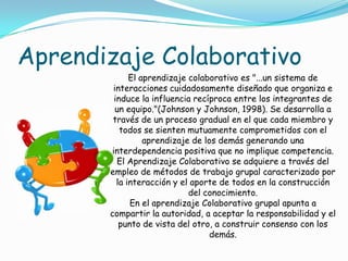 Aprendizaje Colaborativo
El aprendizaje colaborativo es "...un sistema de
interacciones cuidadosamente diseñado que organiza e
induce la influencia recíproca entre los integrantes de
un equipo."(Johnson y Johnson, 1998). Se desarrolla a
través de un proceso gradual en el que cada miembro y
todos se sienten mutuamente comprometidos con el
aprendizaje de los demás generando una
interdependencia positiva que no implique competencia.
El Aprendizaje Colaborativo se adquiere a través del
empleo de métodos de trabajo grupal caracterizado por
la interacción y el aporte de todos en la construcción
del conocimiento.
En el aprendizaje Colaborativo grupal apunta a
compartir la autoridad, a aceptar la responsabilidad y el
punto de vista del otro, a construir consenso con los
demás.
 