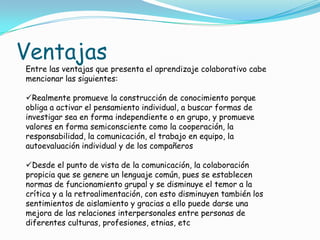 Ventajas
Entre las ventajas que presenta el aprendizaje colaborativo cabe
mencionar las siguientes:
Realmente promueve la construcción de conocimiento porque
obliga a activar el pensamiento individual, a buscar formas de
investigar sea en forma independiente o en grupo, y promueve
valores en forma semiconsciente como la cooperación, la
responsabilidad, la comunicación, el trabajo en equipo, la
autoevaluación individual y de los compañeros
Desde el punto de vista de la comunicación, la colaboración
propicia que se genere un lenguaje común, pues se establecen
normas de funcionamiento grupal y se disminuye el temor a la
crítica y a la retroalimentación, con esto disminuyen también los
sentimientos de aislamiento y gracias a ello puede darse una
mejora de las relaciones interpersonales entre personas de
diferentes culturas, profesiones, etnias, etc
 