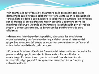 En cuanto a la satisfacción y el aumento de la productividad, se ha
demostrado que el trabajo colaborativo tiene ventajas en la ejecución de
tareas. Esto se debe a que mediante la colaboración aumenta la motivación
por el trabajo al propiciarse una mayor cercanía y apertura entre los
miembros del grupo. Además se incrementa la satisfacción por el trabajo
propio, y consecuentemente, se favorecen los sentimientos de auto
eficiencia.
Genera una interdependencia positiva, abarcando las condiciones
organizacionales y de funcionamiento que deben darse al interior del
grupo. Los miembros del equipo se necesitan unos a otros y confían en el
entendimiento y éxito de cada persona
Promueve la interacción de las formas y del intercambio verbal entre las
personas del grupo, lo que afecta finalmente a los resultados del
aprendizaje. En la medida en que se posean diferentes medios de
interacción, el grupo podrá enriquecerse, aumentar sus refuerzos y
retroalimentarse
 