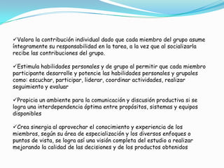 Valora la contribución individual dado que cada miembro del grupo asume
íntegramente su responsabilidad en la tarea, a la vez que al socializarla
recibe las contribuciones del grupo.
Estimula habilidades personales y de grupo al permitir que cada miembro
participante desarrolle y potencie las habilidades personales y grupales
como: escuchar, participar, liderar, coordinar actividades, realizar
seguimiento y evaluar
Propicia un ambiente para la comunicación y discusión productiva si se
logra una interdependencia óptima entre propósitos, sistemas y equipos
disponibles
Crea sinergia al aprovechar el conocimiento y experiencia de los
miembros, según su área de especialización y los diversos enfoques o
puntos de vista, se logra así una visión completa del estudio a realizar
mejorando la calidad de las decisiones y de los productos obtenidos
 