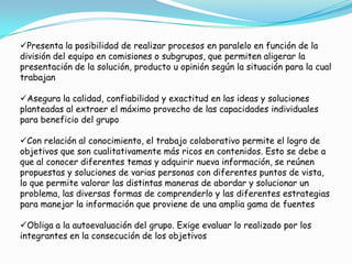 Presenta la posibilidad de realizar procesos en paralelo en función de la
división del equipo en comisiones o subgrupos, que permiten aligerar la
presentación de la solución, producto u opinión según la situación para la cual
trabajan
Asegura la calidad, confiabilidad y exactitud en las ideas y soluciones
planteadas al extraer el máximo provecho de las capacidades individuales
para beneficio del grupo
Con relación al conocimiento, el trabajo colaborativo permite el logro de
objetivos que son cualitativamente más ricos en contenidos. Esto se debe a
que al conocer diferentes temas y adquirir nueva información, se reúnen
propuestas y soluciones de varias personas con diferentes puntos de vista,
lo que permite valorar las distintas maneras de abordar y solucionar un
problema, las diversas formas de comprenderlo y las diferentes estrategias
para manejar la información que proviene de una amplia gama de fuentes
Obliga a la autoevaluación del grupo. Exige evaluar lo realizado por los
integrantes en la consecución de los objetivos
 