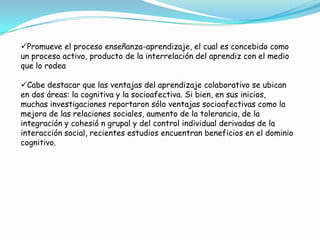Promueve el proceso enseñanza-aprendizaje, el cual es concebido como
un proceso activo, producto de la interrelación del aprendiz con el medio
que lo rodea
Cabe destacar que las ventajas del aprendizaje colaborativo se ubican
en dos áreas: la cognitiva y la socioafectiva. Si bien, en sus inicios,
muchas investigaciones reportaron sólo ventajas socioafectivas como la
mejora de las relaciones sociales, aumento de la tolerancia, de la
integración y cohesió n grupal y del control individual derivadas de la
interacción social, recientes estudios encuentran beneficios en el dominio
cognitivo.
 
