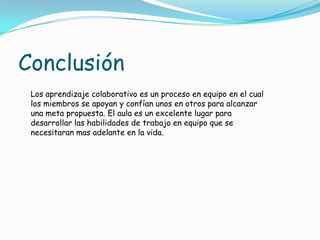 Los aprendizaje colaborativo es un proceso en equipo en el cual
los miembros se apoyan y confían unos en otros para alcanzar
una meta propuesta. El aula es un excelente lugar para
desarrollar las habilidades de trabajo en equipo que se
necesitaran mas adelante en la vida.
Conclusión
 