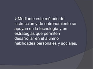 Mediante este método de
instrucción y de entrenamiento se
apoyan en la tecnología y en
estrategias que permiten
desarrollar en el alumno
habilidades personales y sociales.
 