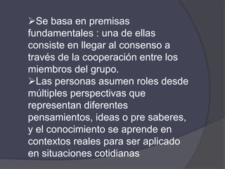 Se basa en premisas
fundamentales : una de ellas
consiste en llegar al consenso a
través de la cooperación entre los
miembros del grupo.
Las personas asumen roles desde
múltiples perspectivas que
representan diferentes
pensamientos, ideas o pre saberes,
y el conocimiento se aprende en
contextos reales para ser aplicado
en situaciones cotidianas
 