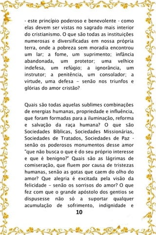 10
- este princípio poderoso e benevolente - como
elas devem ser vistas no sagrado mais interior
do cristianismo. O que são todas as instituições
numerosas e diversificadas em nossa própria
terra, onde a pobreza sem moradia encontrou
um lar; a fome, um suprimento; infância
abandonada, um protetor; uma velhice
indefesa, um refúgio; a ignorância, um
instrutor; a penitência, um consolador; a
virtude, uma defesa – senão nos triunfos e
glórias do amor cristão?
Quais são todas aquelas sublimes combinações
de energias humanas, propriedade e influência,
que foram formadas para a iluminação, reforma
e salvação da raça humana? O que são
Sociedades Bíblicas, Sociedades Missionárias,
Sociedades de Tratados, Sociedades de Paz -
senão os poderosos monumentos desse amor
"que não busca o que é do seu próprio interesse
e que é benigno?" Quais são as lágrimas de
comiseração, que fluem por causa de tristezas
humanas, senão as gotas que caem do olho do
amor? Que alegria é excitada pela visão da
felicidade – senão os sorrisos do amor? O que
fez com que o grande apóstolo dos gentios se
dispusesse não só a suportar qualquer
acumulação de sofrimento, indignidade e
 