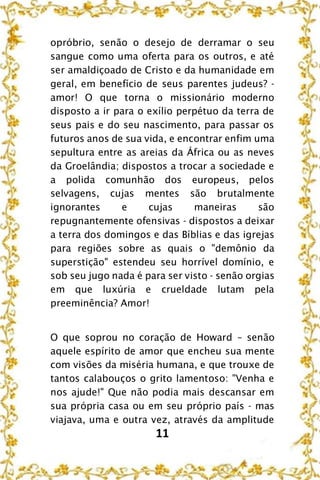 11
opróbrio, senão o desejo de derramar o seu
sangue como uma oferta para os outros, e até
ser amaldiçoado de Cristo e da humanidade em
geral, em benefício de seus parentes judeus? -
amor! O que torna o missionário moderno
disposto a ir para o exílio perpétuo da terra de
seus pais e do seu nascimento, para passar os
futuros anos de sua vida, e encontrar enfim uma
sepultura entre as areias da África ou as neves
da Groelândia; dispostos a trocar a sociedade e
a polida comunhão dos europeus, pelos
selvagens, cujas mentes são brutalmente
ignorantes e cujas maneiras são
repugnantemente ofensivas - dispostos a deixar
a terra dos domingos e das Bíblias e das igrejas
para regiões sobre as quais o "demônio da
superstição" estendeu seu horrível domínio, e
sob seu jugo nada é para ser visto - senão orgias
em que luxúria e crueldade lutam pela
preeminência? Amor!
O que soprou no coração de Howard – senão
aquele espírito de amor que encheu sua mente
com visões da miséria humana, e que trouxe de
tantos calabouços o grito lamentoso: "Venha e
nos ajude!" Que não podia mais descansar em
sua própria casa ou em seu próprio país - mas
viajava, uma e outra vez, através da amplitude
 