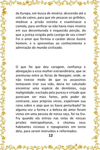 12
da Europa, em busca de miséria; descendo até a
cela do cativo, para que ele pesasse os grilhões,
medisse a prisão estreita e examinasse a
comida, para verificar se não havia mais miséria
em sua desventurada e esquecida porção, do
que a justiça exigida pelo castigo de seu crime?
Foi o amor que formou o caráter desse ilustre
homem, e o apresentou ao conhecimento e
admiração do mundo civilizado.
O que foi que deu coragem, confiança e
abnegação a essa mulher extraordinária, que se
aventurou entre as fúrias de Newgate; onde, se
não tivesse medo de que os assassinos
tentassem tirar sua vida, devia ter calculado
encontrar uma espécie de demônios, cuja
malignidade, excitada pela pureza e virtude que
pareciam ser mais fortes, pelo poder do
contraste, seus próprios vícios, expeliriam sua
raiva sobre o anjo que os havia perturbado? Se
alguma vez a forma e a beleza do amor foram
vistas em uma pessoa de nossa raça, foi na Sra.
Fry quando ela entrou nas celas de nossas
prisões metropolitanas, e chamou seus
habitantes viciosos e repugnantes em torno
dela, para serem instruídos e reformados.
 