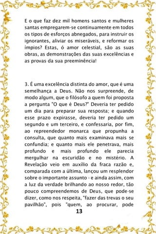 13
E o que faz dez mil homens santos e mulheres
santas empregarem-se continuamente em todos
os tipos de esforços abnegados, para instruir os
ignorantes, aliviar os miseráveis, e reformar os
ímpios? Estas, ó amor celestial, são as suas
obras, as demonstrações das suas excelências e
as provas da sua preeminência!
3. É uma excelência distinta do amor, que é uma
semelhança a Deus. Não nos surpreende, de
modo algum, que o filósofo a quem foi proposta
a pergunta "O que é Deus?" Deveria ter pedido
um dia para preparar sua resposta; e quando
esse prazo expirasse, deveria ter pedido um
segundo e um terceiro, e confessaria, por fim,
ao repreendedor monarca que propunha a
consulta, que quanto mais examinava mais se
confundia; e quanto mais ele penetrava, mais
profundo e mais profundo ele parecia
mergulhar na escuridão e no mistério. A
Revelação veio em auxílio da fraca razão e,
comparada com a última, lançou um resplendor
sobre o importante assunto - e ainda assim, com
a luz da verdade brilhando ao nosso redor, tão
pouco compreendemos de Deus, que pode-se
dizer, como nos respeita, "fazer das trevas o seu
pavilhão", pois "quem, ao procurar, pode
 