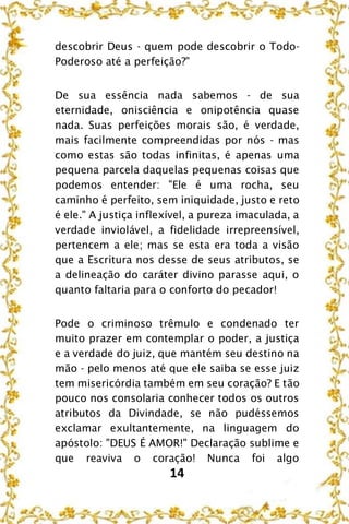 14
descobrir Deus - quem pode descobrir o Todo-
Poderoso até a perfeição?"
De sua essência nada sabemos - de sua
eternidade, onisciência e onipotência quase
nada. Suas perfeições morais são, é verdade,
mais facilmente compreendidas por nós - mas
como estas são todas infinitas, é apenas uma
pequena parcela daquelas pequenas coisas que
podemos entender: "Ele é uma rocha, seu
caminho é perfeito, sem iniquidade, justo e reto
é ele." A justiça inflexível, a pureza imaculada, a
verdade inviolável, a fidelidade irrepreensível,
pertencem a ele; mas se esta era toda a visão
que a Escritura nos desse de seus atributos, se
a delineação do caráter divino parasse aqui, o
quanto faltaria para o conforto do pecador!
Pode o criminoso trêmulo e condenado ter
muito prazer em contemplar o poder, a justiça
e a verdade do juiz, que mantém seu destino na
mão - pelo menos até que ele saiba se esse juiz
tem misericórdia também em seu coração? E tão
pouco nos consolaria conhecer todos os outros
atributos da Divindade, se não pudéssemos
exclamar exultantemente, na linguagem do
apóstolo: "DEUS É AMOR!" Declaração sublime e
que reaviva o coração! Nunca foi algo
 