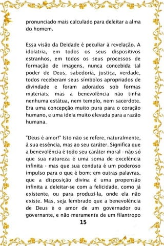 15
pronunciado mais calculado para deleitar a alma
do homem.
Essa visão da Deidade é peculiar à revelação. A
idolatria, em todos os seus dispositivos
estranhos, em todos os seus processos de
formação de imagens, nunca concebida tal
poder de Deus, sabedoria, justiça, verdade,
todos receberam seus símbolos apropriados de
divindade e foram adorados sob formas
materiais; mas a benevolência não tinha
nenhuma estátua, nem templo, nem sacerdote.
Era uma concepção muito pura para o coração
humano, e uma ideia muito elevada para a razão
humana.
"Deus é amor!" Isto não se refere, naturalmente,
à sua essência, mas ao seu caráter. Significa que
a benevolência é todo seu caráter moral - não só
que sua natureza é uma soma de excelência
infinita - mas que sua conduta é um poderoso
impulso para o que é bom; em outras palavras,
que a disposição divina é uma propensão
infinita a deleitar-se com a felicidade, como já
existente, ou para produzi-la, onde ela não
existe. Mas, seja lembrado que a benevolência
de Deus é o amor de um governador ou
governante, e não meramente de um filantropo
 