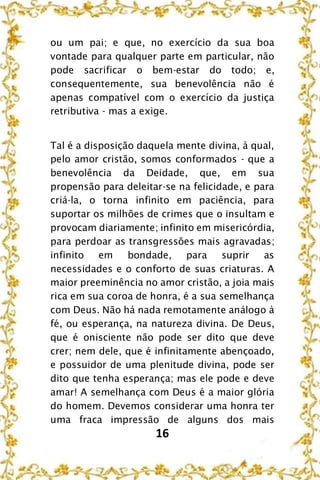 16
ou um pai; e que, no exercício da sua boa
vontade para qualquer parte em particular, não
pode sacrificar o bem-estar do todo; e,
consequentemente, sua benevolência não é
apenas compatível com o exercício da justiça
retributiva - mas a exige.
Tal é a disposição daquela mente divina, à qual,
pelo amor cristão, somos conformados - que a
benevolência da Deidade, que, em sua
propensão para deleitar-se na felicidade, e para
criá-la, o torna infinito em paciência, para
suportar os milhões de crimes que o insultam e
provocam diariamente; infinito em misericórdia,
para perdoar as transgressões mais agravadas;
infinito em bondade, para suprir as
necessidades e o conforto de suas criaturas. A
maior preeminência no amor cristão, a joia mais
rica em sua coroa de honra, é a sua semelhança
com Deus. Não há nada remotamente análogo à
fé, ou esperança, na natureza divina. De Deus,
que é onisciente não pode ser dito que deve
crer; nem dele, que é infinitamente abençoado,
e possuidor de uma plenitude divina, pode ser
dito que tenha esperança; mas ele pode e deve
amar! A semelhança com Deus é a maior glória
do homem. Devemos considerar uma honra ter
uma fraca impressão de alguns dos mais
 