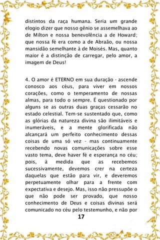 17
distintos da raça humana. Seria um grande
elogio dizer que nosso gênio se assemelhava ao
de Milton e nossa benevolência a de Howard;
que nossa fé era como a de Abraão, ou nossa
mansidão semelhante à de Moisés. Mas, quanto
maior é a distinção de carregar, pelo amor, a
imagem de Deus!
4. O amor é ETERNO em sua duração - ascende
conosco aos céus, para viver em nossos
corações, como o temperamento de nossas
almas, para todo o sempre. É questionado por
alguns se as outras duas graças cessarão no
estado celestial. Tem-se sustentado que, como
as glórias da natureza divina são ilimitáveis e
inumeráveis, e a mente glorificada não
alcançará um perfeito conhecimento dessas
coisas de uma só vez - mas continuamente
recebendo novas comunicações sobre esse
vasto tema, deve haver fé e esperança no céu;
pois, à medida que as recebemos
sucessivamente, devemos crer na certeza
daquelas que estão para vir, e deveremos
perpetuamente olhar para a frente com
expectativa e desejo. Mas, isso não pressupõe o
que não pode ser provado, que nosso
conhecimento de Deus e coisas divinas será
comunicado no céu pelo testemunho, e não por
 