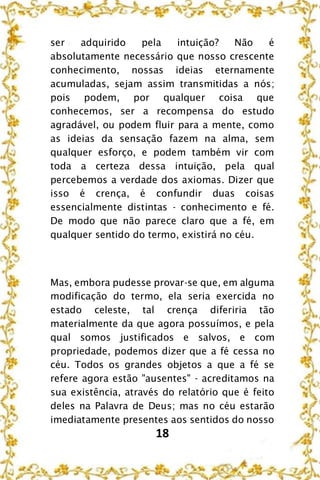 18
ser adquirido pela intuição? Não é
absolutamente necessário que nosso crescente
conhecimento, nossas ideias eternamente
acumuladas, sejam assim transmitidas a nós;
pois podem, por qualquer coisa que
conhecemos, ser a recompensa do estudo
agradável, ou podem fluir para a mente, como
as ideias da sensação fazem na alma, sem
qualquer esforço, e podem também vir com
toda a certeza dessa intuição, pela qual
percebemos a verdade dos axiomas. Dizer que
isso é crença, é confundir duas coisas
essencialmente distintas - conhecimento e fé.
De modo que não parece claro que a fé, em
qualquer sentido do termo, existirá no céu.
Mas, embora pudesse provar-se que, em alguma
modificação do termo, ela seria exercida no
estado celeste, tal crença diferiria tão
materialmente da que agora possuímos, e pela
qual somos justificados e salvos, e com
propriedade, podemos dizer que a fé cessa no
céu. Todos os grandes objetos a que a fé se
refere agora estão "ausentes" - acreditamos na
sua existência, através do relatório que é feito
deles na Palavra de Deus; mas no céu estarão
imediatamente presentes aos sentidos do nosso
 