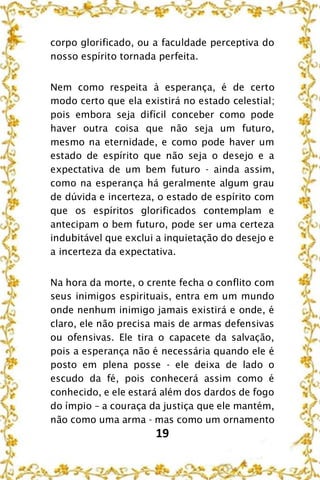 19
corpo glorificado, ou a faculdade perceptiva do
nosso espírito tornada perfeita.
Nem como respeita à esperança, é de certo
modo certo que ela existirá no estado celestial;
pois embora seja difícil conceber como pode
haver outra coisa que não seja um futuro,
mesmo na eternidade, e como pode haver um
estado de espírito que não seja o desejo e a
expectativa de um bem futuro - ainda assim,
como na esperança há geralmente algum grau
de dúvida e incerteza, o estado de espírito com
que os espíritos glorificados contemplam e
antecipam o bem futuro, pode ser uma certeza
indubitável que exclui a inquietação do desejo e
a incerteza da expectativa.
Na hora da morte, o crente fecha o conflito com
seus inimigos espirituais, entra em um mundo
onde nenhum inimigo jamais existirá e onde, é
claro, ele não precisa mais de armas defensivas
ou ofensivas. Ele tira o capacete da salvação,
pois a esperança não é necessária quando ele é
posto em plena posse - ele deixa de lado o
escudo da fé, pois conhecerá assim como é
conhecido, e ele estará além dos dardos de fogo
do ímpio – a couraça da justiça que ele mantém,
não como uma arma - mas como um ornamento
 