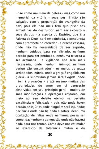 20
- não como um meio de defesa - mas como um
memorial da vitória - seus pés já não são
calçados com a preparação do evangelho da
paz, pois ele não mais tem que pisar nas
armadilhas do destruidor, nem ser exposto a
seus dardos - a espada do Espírito, que é a
Palavra de Deus, será embainhada, e pendurada
com a trombeta no corredor - a oração cessará,
onde não há necessidade de ser suprido,
nenhum cuidado para ser aliviado, nenhum
pecado para ser perdoado, nenhuma tristeza a
ser acalmada - a vigilância não será mais
necessária, onde nenhum inimigo nenhum
perigo são encontrados - os meios de graça
serão todos inúteis, onde a graça é engolida em
glória - a submissão jamais será exigida, onde
não há provações - e até mesmo muitas das
propriedades do amor em si parecerão
absorvidas em seu princípio geral - muitas de
suas modificações e operações cessarão, em
meio ao seu deleite eterno na perfeita
excelência e felicidade - pois não pode haver
perdão de injúrias onde ninguém será injuriado;
paciência onde não há nada a sofrer; nenhuma
ocultação de faltas onde nenhuma possa ser
cometida; nenhuma abnegação onde não haverá
nada para nos tentar. Como deve nos estimular
ao exercício da tolerância mútua e da
 