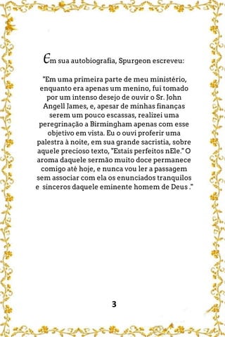 3
Em sua autobiografia, Spurgeon escreveu:
"Em uma primeira parte de meu ministério,
enquanto era apenas um menino, fui tomado
por um intenso desejo de ouvir o Sr. John
Angell James, e, apesar de minhas finanças
serem um pouco escassas, realizei uma
peregrinação a Birmingham apenas com esse
objetivo em vista. Eu o ouvi proferir uma
palestra à noite, em sua grande sacristia, sobre
aquele precioso texto, "Estais perfeitos nEle." O
aroma daquele sermão muito doce permanece
comigo até hoje, e nunca vou ler a passagem
sem associar com ela os enunciados tranquilos
e sinceros daquele eminente homem de Deus ."
 