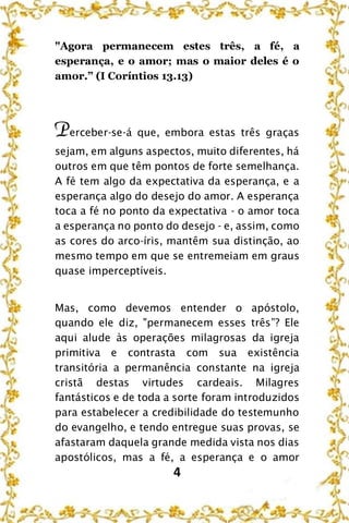 4
"Agora permanecem estes três, a fé, a
esperança, e o amor; mas o maior deles é o
amor.” (I Coríntios 13.13)
Perceber-se-á que, embora estas três graças
sejam, em alguns aspectos, muito diferentes, há
outros em que têm pontos de forte semelhança.
A fé tem algo da expectativa da esperança, e a
esperança algo do desejo do amor. A esperança
toca a fé no ponto da expectativa - o amor toca
a esperança no ponto do desejo - e, assim, como
as cores do arco-íris, mantêm sua distinção, ao
mesmo tempo em que se entremeiam em graus
quase imperceptíveis.
Mas, como devemos entender o apóstolo,
quando ele diz, "permanecem esses três”? Ele
aqui alude às operações milagrosas da igreja
primitiva e contrasta com sua existência
transitória a permanência constante na igreja
cristã destas virtudes cardeais. Milagres
fantásticos e de toda a sorte foram introduzidos
para estabelecer a credibilidade do testemunho
do evangelho, e tendo entregue suas provas, se
afastaram daquela grande medida vista nos dias
apostólicos, mas a fé, a esperança e o amor
 