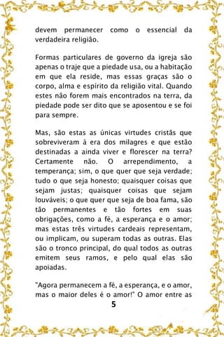 5
devem permanecer como o essencial da
verdadeira religião.
Formas particulares de governo da igreja são
apenas o traje que a piedade usa, ou a habitação
em que ela reside, mas essas graças são o
corpo, alma e espírito da religião vital. Quando
estes não forem mais encontrados na terra, da
piedade pode ser dito que se aposentou e se foi
para sempre.
Mas, são estas as únicas virtudes cristãs que
sobreviveram à era dos milagres e que estão
destinadas a ainda viver e florescer na terra?
Certamente não. O arrependimento, a
temperança; sim, o que quer que seja verdade;
tudo o que seja honesto; quaisquer coisas que
sejam justas; quaisquer coisas que sejam
louváveis; o que quer que seja de boa fama, são
tão permanentes e tão fortes em suas
obrigações, como a fé, a esperança e o amor;
mas estas três virtudes cardeais representam,
ou implicam, ou superam todas as outras. Elas
são o tronco principal, do qual todos as outras
emitem seus ramos, e pelo qual elas são
apoiadas.
"Agora permanecem a fé, a esperança, e o amor,
mas o maior deles é o amor!" O amor entre as
 