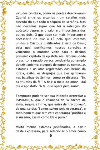 6
virtudes cristãs é, como os poetas descreveram
Gabriel entre os arcanjos - um serafim mais
elevado do que todo o séquito de serafins. Mas
não devemos supor que foi a intenção do
apóstolo depreciar o valor e a importância dos
outros dois. O que pode ser mais importante e
necessário do que a FÉ pela qual estamos
unidos a Cristo, e justificados à vista de Deus;
pela qual purificamos nossos corações e
vencemos o mundo? Volte para o décimo
primeiro capítulo da epístola aos Hebreus, onde
o escritor sagrado parece conduzi-la ao templo
do cristianismo; e depois de expor os nomes, as
estátuas e os atos registrados dos heróis da
igreja, exibiu os despojos que eles ganharam
nas batalhas do Senhor, como se dissesse: "Eis
os triunfos da fé!" A fé é o meio do amor - daí
diz o apóstolo: "A fé, que opera pelo amor".
Tampouco poderia ser sua intenção depreciar a
ESPERANÇA, que é chamada de "a âncora da
alma, segura e firme, que entra dentro do véu",
da qual se diz: "Somos salvos pela esperança", e
todo homem que tem esta esperança "purifica a
si mesmo, assim como Ele é puro."
Muito menos estamos justificados, a partir
desta expressão, para selecionar o amor como
 