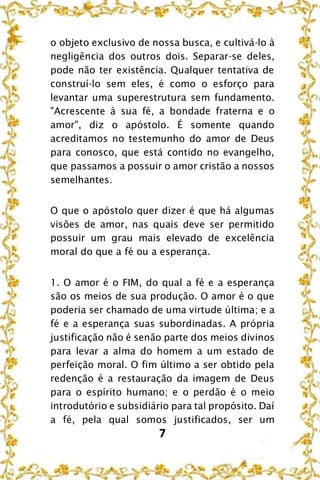 7
o objeto exclusivo de nossa busca, e cultivá-lo à
negligência dos outros dois. Separar-se deles,
pode não ter existência. Qualquer tentativa de
construí-lo sem eles, é como o esforço para
levantar uma superestrutura sem fundamento.
"Acrescente à sua fé, a bondade fraterna e o
amor", diz o apóstolo. É somente quando
acreditamos no testemunho do amor de Deus
para conosco, que está contido no evangelho,
que passamos a possuir o amor cristão a nossos
semelhantes.
O que o apóstolo quer dizer é que há algumas
visões de amor, nas quais deve ser permitido
possuir um grau mais elevado de excelência
moral do que a fé ou a esperança.
1. O amor é o FIM, do qual a fé e a esperança
são os meios de sua produção. O amor é o que
poderia ser chamado de uma virtude última; e a
fé e a esperança suas subordinadas. A própria
justificação não é senão parte dos meios divinos
para levar a alma do homem a um estado de
perfeição moral. O fim último a ser obtido pela
redenção é a restauração da imagem de Deus
para o espírito humano; e o perdão é o meio
introdutório e subsidiário para tal propósito. Daí
a fé, pela qual somos justificados, ser um
 