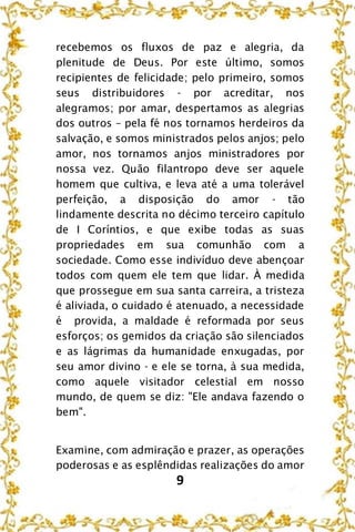 9
recebemos os fluxos de paz e alegria, da
plenitude de Deus. Por este último, somos
recipientes de felicidade; pelo primeiro, somos
seus distribuidores - por acreditar, nos
alegramos; por amar, despertamos as alegrias
dos outros – pela fé nos tornamos herdeiros da
salvação, e somos ministrados pelos anjos; pelo
amor, nos tornamos anjos ministradores por
nossa vez. Quão filantropo deve ser aquele
homem que cultiva, e leva até a uma tolerável
perfeição, a disposição do amor - tão
lindamente descrita no décimo terceiro capítulo
de I Coríntios, e que exibe todas as suas
propriedades em sua comunhão com a
sociedade. Como esse indivíduo deve abençoar
todos com quem ele tem que lidar. À medida
que prossegue em sua santa carreira, a tristeza
é aliviada, o cuidado é atenuado, a necessidade
é provida, a maldade é reformada por seus
esforços; os gemidos da criação são silenciados
e as lágrimas da humanidade enxugadas, por
seu amor divino - e ele se torna, à sua medida,
como aquele visitador celestial em nosso
mundo, de quem se diz: "Ele andava fazendo o
bem".
Examine, com admiração e prazer, as operações
poderosas e as esplêndidas realizações do amor
 