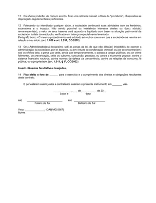 11 Os sócios poderão, de comum acordo, fixar uma retirada mensal, a título de “pro labore”, observadas as
disposições regulamentares pertinentes.
12 Falecendo ou interditado qualquer sócio, a sociedade continuará suas atividades com os herdeiros,
sucessores e o incapaz. Não sendo possível ou inexistindo interesse destes ou do(s) sócio(s)
remanescente(s), o valor de seus haveres será apurado e liquidado com base na situação patrimonial da
sociedade, à data da resolução, verificada em balanço especialmente levantado.
Parágrafo único - O mesmo procedimento será adotado em outros casos em que a sociedade se resolva em
relação a seu sócio. (art. 1.028 e art. 1.031, CC/2002)
13 O(s) Administrador(es) declara(m), sob as penas da lei, de que não está(ão) impedidos de exercer a
administração da sociedade, por lei especial, ou em virtude de condenação criminal, ou por se encontrar(em)
sob os efeitos dela, a pena que vede, ainda que temporariamente, o acesso a cargos públicos; ou por crime
falimentar, de prevaricação, peita ou suborno, concussão, peculato, ou contra a economia popular, contra o
sistema financeiro nacional, contra normas de defesa da concorrência, contra as relações de consumo, fé
pública, ou a propriedade. (art. 1.011, § 1º, CC/2002)
Inserir cláusulas facultativas desejadas.
14 Fica eleito o foro de ............ para o exercício e o cumprimento dos direitos e obrigações resultantes
deste contrato.
E por estarem assim justos e contratados assinam o presente instrumento em _______ vias.
_____________, ___ de ___________de 20__
Local e data
aa) _________________________ aa) ______________________
Fulano de Tal Beltrano de Tal
Visto: ______________ (OAB/MG 0987)
Nome
 