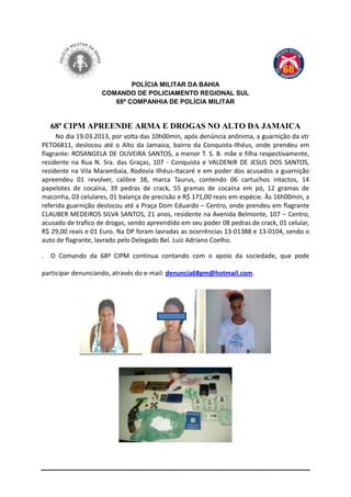 POLÍCIA MILITAR DA BAHIA
                    COMANDO DE POLICIAMENTO REGIONAL SUL
                       68ª COMPANHIA DE POLÍCIA MILITAR


  68ª CIPM APREENDE ARMA E DROGAS NO ALTO DA JAMAICA
     No dia 19.03.2013, por volta das 10h00min, após denúncia anônima, a guarnição da vtr
PETO6811, deslocou até o Alto da Jamaica, bairro da Conquista-Ilhéus, onde prendeu em
flagrante: ROSANGELA DE OLIVEIRA SANTOS, a menor T. S. B. mãe e filha respectivamente,
residente na Rua N. Sra. das Graças, 107 - Conquista e VALDENIR DE JESUS DOS SANTOS,
residente na Vila Marambaia, Rodovia Ilhéus-Itacaré e em poder dos acusados a guarnição
apreendeu 01 revolver, calibre 38, marca Taurus, contendo 06 cartuchos intactos, 14
papelotes de cocaína, 39 pedras de crack, 55 gramas de cocaína em pó, 12 gramas de
maconha, 03 celulares, 01 balança de precisão e R$ 171,00 reais em espécie. Às 16h00min, a
referida guarnição deslocou até a Praça Dom Eduardo – Centro, onde prendeu em flagrante
CLAUBER MEDEIROS SILVA SANTOS, 21 anos, residente na Avenida Belmonte, 107 – Centro,
acusado de trafico de drogas, sendo apreendido em seu poder 08 pedras de crack, 01 celular,
R$ 29,00 reais e 01 Euro. Na DP foram lavradas as ocorrências 13-01388 e 13-0104, sendo o
auto de flagrante, lavrado pelo Delegado Bel. Luiz Adriano Coelho.

. O Comando da 68ª CIPM continua contando com o apoio da sociedade, que pode

participar denunciando, através do e-mail: denuncia68pm@hotmail.com.
 