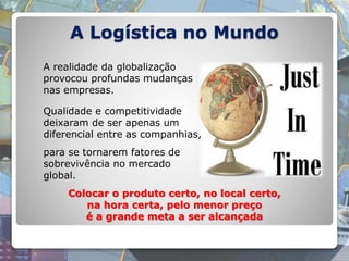 A Logística no Mundo
A realidade da globalização
provocou profundas mudanças
nas empresas.
Colocar o produto certo, no local certo,
na hora certa, pelo menor preço
é a grande meta a ser alcançada
Qualidade e competitividade
deixaram de ser apenas um
diferencial entre as companhias,
para se tornarem fatores de
sobrevivência no mercado
global.
 