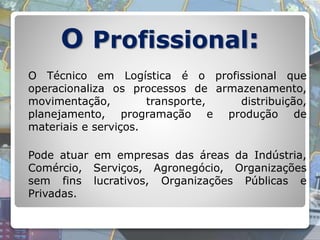 O Profissional:
O Técnico em Logística é o profissional que
operacionaliza os processos de armazenamento,
movimentação, transporte, distribuição,
planejamento, programação e produção de
materiais e serviços.
Pode atuar em empresas das áreas da Indústria,
Comércio, Serviços, Agronegócio, Organizações
sem fins lucrativos, Organizações Públicas e
Privadas.
 