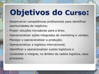 Objetivos do Curso:
Desenvolver competências profissionais para identificar
oportunidades de negócios;
Propor soluções inovadoras para a área;
Operacionalizar ações integradas de marketing e vendas;
Planejar e operacionalizar a produção;
Operacionalizar a logística internacional;
Identificar e operacionalizar custos logísticos e
Consolidar e integrar, no âmbito da cadeia logística, seus
processos.
 