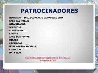 PATROCINADORES
NEWKRAFT – IND. E COMÉRCIO DE PAPELAO LTDA
CASA DAS NOIVAS
ÓICA RICARDO
WR PNEUS
ELETROMARCO
KITUT’S
ARCO ÍRIS TINTAS
MIRAGE
C&C MODAS
NOVA OPÇÃO CALÇADOS
KI DELÍCIA
NATY BIJU
NOSSOS AGRADECIMENTOS PELO APOIO E CONFIANÇA
MUITO OBRIGADO!
 