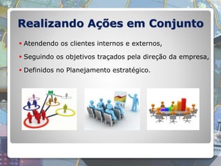  Atendendo os clientes internos e externos,
 Seguindo os objetivos traçados pela direção da empresa,
 Definidos no Planejamento estratégico.
Realizando Ações em Conjunto
 