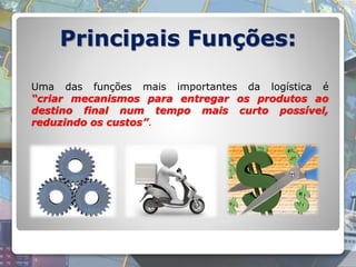 Principais Funções:
Uma das funções mais importantes da logística é
“criar mecanismos para entregar os produtos ao
destino final num tempo mais curto possível,
reduzindo os custos”.
 