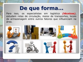 De que forma…
Para isso, os especialistas em logística (técnicos),
estudam rotas de circulação, meios de transportes, locais
de armazenagem entre outros fatores que influenciam na
área.
 