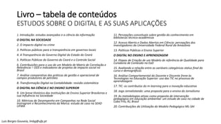 Livro – tabela de conteúdos
ESTUDOS SOBRE O DIGITAL E AS SUAS APLICAÇÕES
1. Introdução: estudos avançados e a ciência da informação
O DIGITAL NA SOCIEDADE
2. O impacto digital no crime
3. Políticas públicas para a transparência em governos locais
4. A Transparência do Governo Digital do Estado do Ceará
5. Políticas Públicas do Governo do Ceará e o Controle Social
6. Contribuições para o uso de um Modelo de Matriz de Correlação e
Relevância – ODS e indicadores de projetos de impacto social no
Brasil
7. Análise comparativa das práticas de gestão e operacional de
campos produtores de petróleo
8. Transformação Digital na Contabilidade: revisão sistemática
O DIGITAL NA CIÊNCIA E NO ENSINO SUPERIOR
9. Um breve Histórico das Instituições de Ensino Superior Brasileiras e
sua Influência na Sociedade
10. Métricas de Desempenho em Campanhas na Rede Social
Instragram e Reconhecimento da Marca: estudo de caso na SEAD
UFMA
11. Percepções conceituais sobre gestão do conhecimento em
bibliotecas técnico-acadêmicas
12. Acesso Aberto e Dados Abertos em Ciência: percepções dos
investigadores da Universidade Federal Rural da Amazônia
13. Políticas Públicas e Ensino Superior
O DIGITAL NO ENSINO E APRENDIZAGEM
14. Etapas de Criação de um Modelo de referência de Qualidade para
Curadoria de Conteúdo na EaD
15. Avaliando a relação entre as variáveis categóricas status final do
curso e demográficas
16. Análise Comportamental do Docente e Discente frene às
Tecnologias na Educação Superior: uso das TIC no processo de
aprendizagem
17. TIC: os contributos do m-learning para a inovação educativa
18. Jogo Jornalistando: uma proposta para o ensino do Jornalismo
19. As metodologias ativas como proposta de intervenção
pedagógica em educação ambiental: um estudo de caso na cidade de
Cabo Frio, RJ, Brasil
20. Contribuições da Utilização do Modelo Pedagógico ML-SAI
Luis Borges Gouveia, lmbg@ufp.pt
 