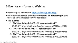 3 Eventos em formato Webinar
• Inscrição para certificado: https://www.ufp.pt/sitegi/
• Posteriormente serão emitidos certificados de apresentação para
todas as apresentações efetivas realizadas
• Três eventos
• 1: Dia 10 de Julho de 2020 – 12 apresentações PT
15:00 (PT) https://videoconf-colibri.zoom.us/j/99744131921
• 2: Dia 14 de Julho de 2020 – 2 apresentações EN
14:00 (PT) https://videoconf-colibri.zoom.us/j/95838602759
• 3: Dia 17 de Julho de 2020 – 13 apresentações PT
15:00 (PT) https://videoconf-colibri.zoom.us/j/99823593649
Luis Borges Gouveia, lmbg@ufp.pt
 
