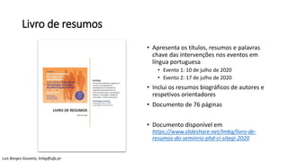 Livro de resumos
• Apresenta os títulos, resumos e palavras
chave das intervenções nos eventos em
língua portuguesa
• Evento 1: 10 de julho de 2020
• Evento 2: 17 de julho de 2020
• Inclui os resumos biográficos de autores e
respetivos orientadores
• Documento de 76 páginas
• Documento disponível em
https://www.slideshare.net/lmbg/livro-de-
resumos-do-seminrio-phd-ci-sitegi-2020
Luis Borges Gouveia, lmbg@ufp.pt
 
