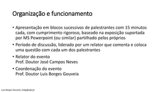 Organização e funcionamento
• Apresentação em blocos sucessivos de palestrantes com 15 minutos
cada, com cumprimento rigoroso, baseado na exposição suportada
por MS Powerpoint (ou similar) partilhado pelos próprios
• Período de discussão, liderado por um relator que comenta e coloca
uma questão com cada um dos palestrantes
• Relator do evento
Prof. Doutor José Campos Neves
• Coordenação do evento
Prof. Doutor Luis Borges Gouveia
Luis Borges Gouveia, lmbg@ufp.pt
 