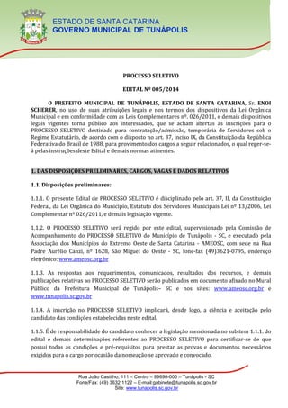 ESTADO DE SANTA CATARINA
GOVERNO MUNICIPAL DE TUNÁPOLIS
Rua João Castilho, 111 – Centro – 89898-000 – Tunápolis - SC
Fone/Fax: (49) 3632 1122 – E-mail:gabinete@tunapolis.sc.gov.br
Site: www.tunapolis.sc.gov.br
TUNÁPOLIS - SC
PROCESSO SELETIVO
EDITAL Nº 005/2014
O PREFEITO MUNICIPAL DE TUNÁPOLIS, ESTADO DE SANTA CATARINA, Sr. ENOI
SCHERER, no uso de suas atribuições legais e nos termos dos dispositivos da Lei Orgânica
Municipal e em conformidade com as Leis Complementares nº. 026/2011, e demais dispositivos
legais vigentes torna público aos interessados, que se acham abertas as inscrições para o
PROCESSO SELETIVO destinado para contratação/admissão, temporária de Servidores sob o
Regime Estatutário, de acordo com o disposto no art. 37, inciso IX, da Constituição da República
Federativa do Brasil de 1988, para provimento dos cargos a seguir relacionados, o qual reger-se-
á pelas instruções deste Edital e demais normas atinentes.
1. DAS DISPOSIÇÕES PRELIMINARES, CARGOS, VAGAS E DADOS RELATIVOS
1.1. Disposições preliminares:
1.1.1. O presente Edital de PROCESSO SELETIVO é disciplinado pelo art. 37, II, da Constituição
Federal, da Lei Orgânica do Município, Estatuto dos Servidores Municipais Lei nº 13/2006, Lei
Complementar nº 026/2011, e demais legislação vigente.
1.1.2. O PROCESSO SELETIVO será regido por este edital, supervisionado pela Comissão de
Acompanhamento do PROCESSO SELETIVO do Município de Tunápolis - SC, e executado pela
Associação dos Municípios do Extremo Oeste de Santa Catarina - AMEOSC, com sede na Rua
Padre Aurélio Canzi, nº 1628, São Miguel do Oeste - SC, fone-fax (49)3621-0795, endereço
eletrônico: www.ameosc.org.br
1.1.3. As respostas aos requerimentos, comunicados, resultados dos recursos, e demais
publicações relativas ao PROCESSO SELETIVO serão publicados em documento afixado no Mural
Público da Prefeitura Municipal de Tunápolis– SC e nos sites: www.ameosc.org.br e
www.tunapolis.sc.gov.br
1.1.4. A inscrição no PROCESSO SELETIVO implicará, desde logo, a ciência e aceitação pelo
candidato das condições estabelecidas neste edital.
1.1.5. É de responsabilidade do candidato conhecer a legislação mencionada no subitem 1.1.1. do
edital e demais determinações referentes ao PROCESSO SELETIVO para certificar-se de que
possui todas as condições e pré-requisitos para prestar as provas e documentos necessários
exigidos para o cargo por ocasião da nomeação se aprovado e convocado.
 