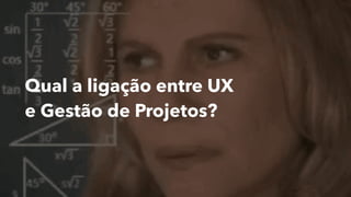 Qual a ligação entre UX
e Gestão de Projetos?
 