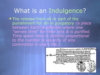What is an  Indulgence ? <ul><li>The release from all or part of the punishment for sin in  purgatory  (a place between Ea...